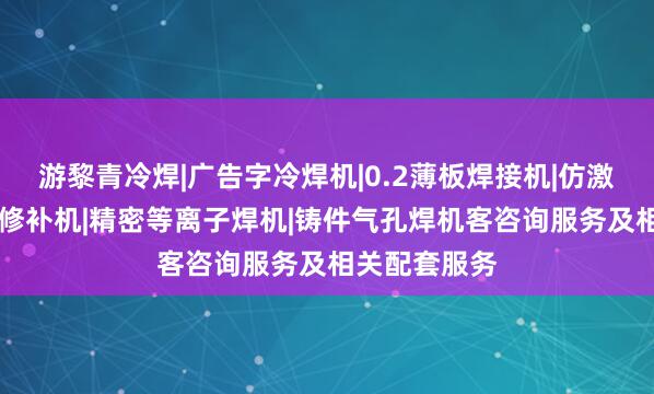 游黎青冷焊|广告字冷焊机|0.2薄板焊接机|仿激光焊机|模具修补机|精密等离子焊机|铸件气孔焊机客咨询服务及相关配套服务